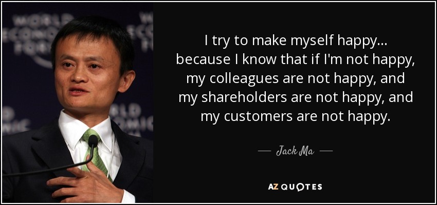 I try to make myself happy ... because I know that if I'm not happy, my colleagues are not happy, and my shareholders are not happy, and my customers are not happy. - Jack Ma
