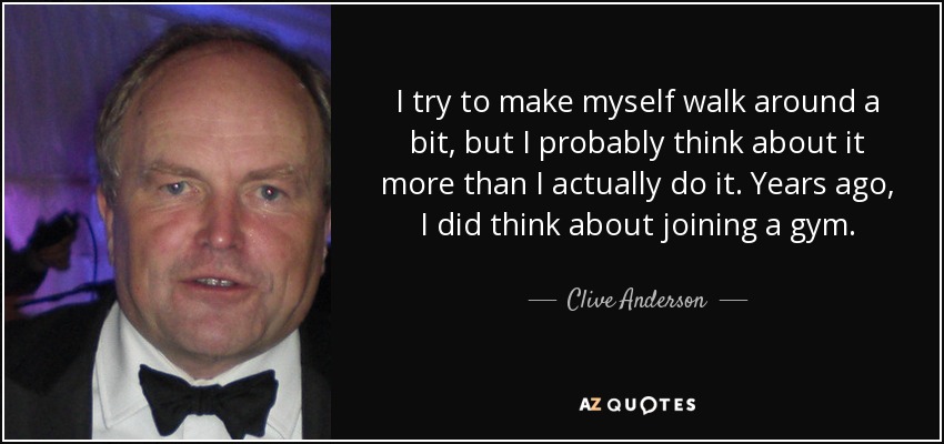 I try to make myself walk around a bit, but I probably think about it more than I actually do it. Years ago, I did think about joining a gym. - Clive Anderson