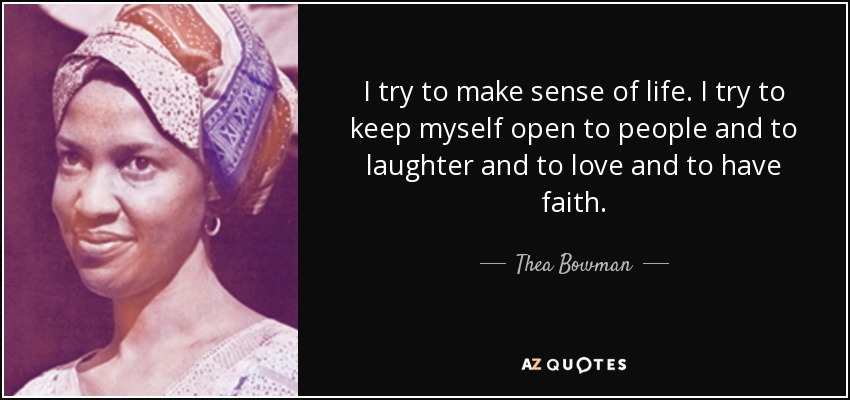 I try to make sense of life. I try to keep myself open to people and to laughter and to love and to have faith. - Thea Bowman