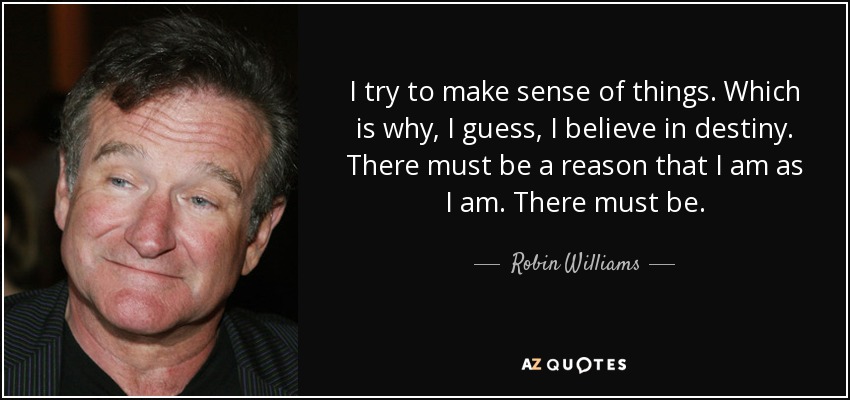 I try to make sense of things. Which is why, I guess, I believe in destiny. There must be a reason that I am as I am. There must be. - Robin Williams