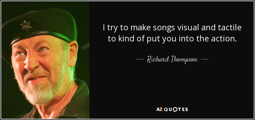 I try to make songs visual and tactile to kind of put you into the action. - Richard Thompson
