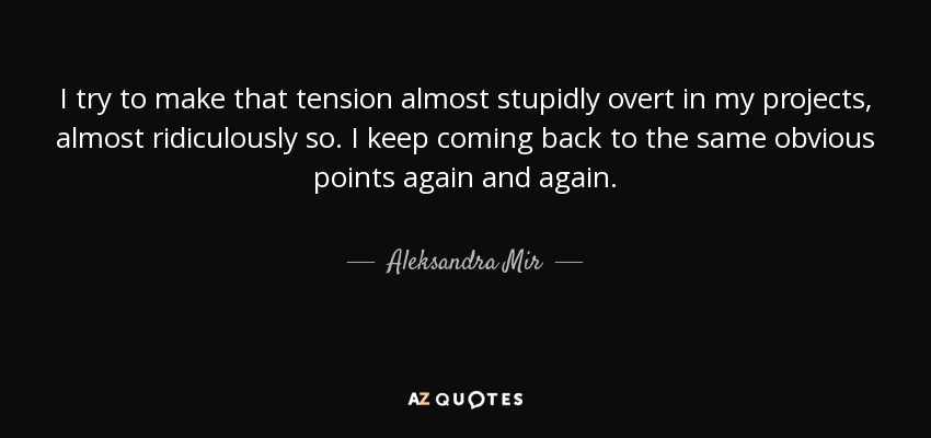 I try to make that tension almost stupidly overt in my projects, almost ridiculously so. I keep coming back to the same obvious points again and again. - Aleksandra Mir
