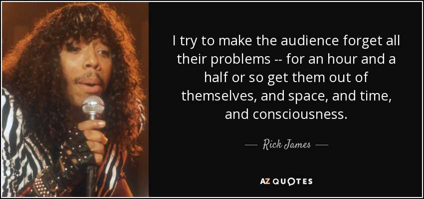 I try to make the audience forget all their problems -- for an hour and a half or so get them out of themselves, and space, and time, and consciousness. - Rick James