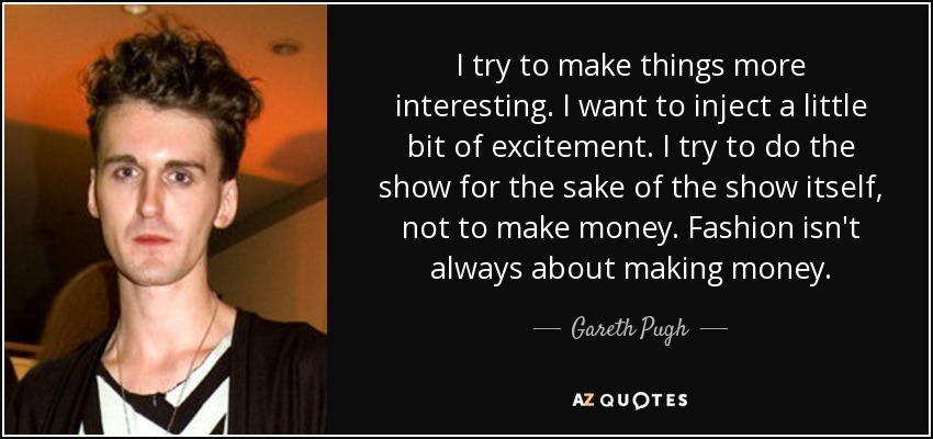 I try to make things more interesting. I want to inject a little bit of excitement. I try to do the show for the sake of the show itself, not to make money. Fashion isn't always about making money. - Gareth Pugh