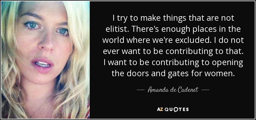 I try to make things that are not elitist. There's enough places in the world where we're excluded. I do not ever want to be contributing to that. I want to be contributing to opening the doors and gates for women. - Amanda de Cadenet