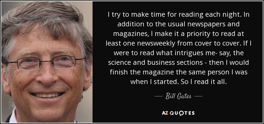 I try to make time for reading each night. In addition to the usual newspapers and magazines, I make it a priority to read at least one newsweekly from cover to cover. If I were to read what intrigues me- say, the science and business sections - then I would finish the magazine the same person I was when I started. So I read it all. - Bill Gates