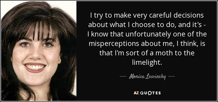 I try to make very careful decisions about what I choose to do, and it's - I know that unfortunately one of the misperceptions about me, I think, is that I'm sort of a moth to the limelight. - Monica Lewinsky