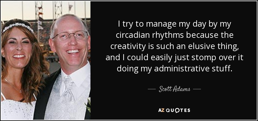 I try to manage my day by my circadian rhythms because the creativity is such an elusive thing, and I could easily just stomp over it doing my administrative stuff. - Scott Adams
