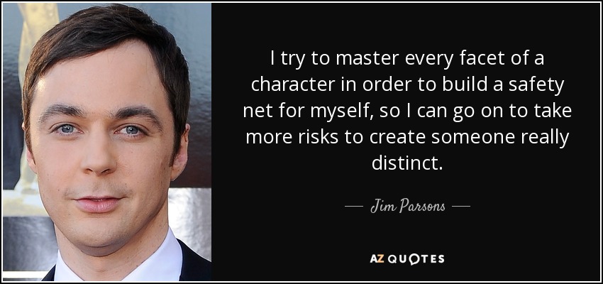 I try to master every facet of a character in order to build a safety net for myself, so I can go on to take more risks to create someone really distinct. - Jim Parsons
