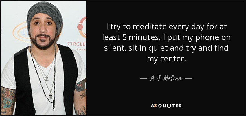 I try to meditate every day for at least 5 minutes. I put my phone on silent, sit in quiet and try and find my center. - A. J. McLean