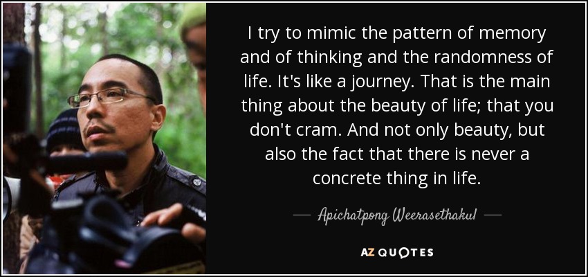 I try to mimic the pattern of memory and of thinking and the randomness of life. It's like a journey. That is the main thing about the beauty of life; that you don't cram. And not only beauty, but also the fact that there is never a concrete thing in life. - Apichatpong Weerasethakul