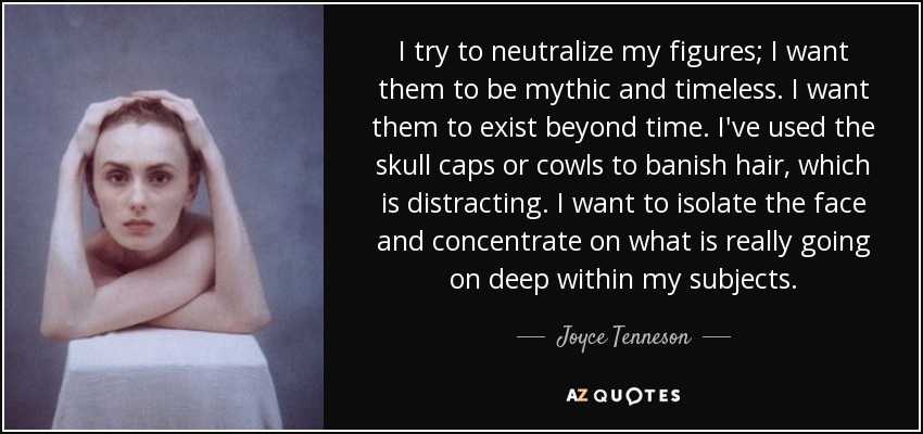 I try to neutralize my figures; I want them to be mythic and timeless. I want them to exist beyond time. I've used the skull caps or cowls to banish hair, which is distracting. I want to isolate the face and concentrate on what is really going on deep within my subjects. - Joyce Tenneson