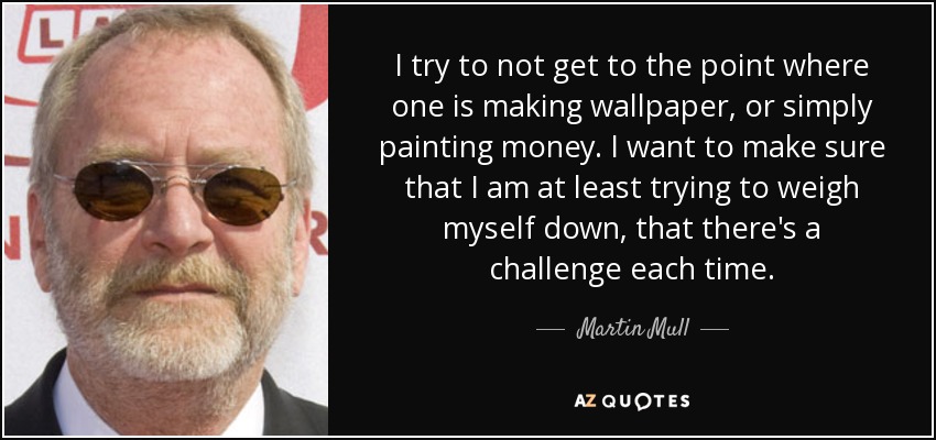 I try to not get to the point where one is making wallpaper, or simply painting money. I want to make sure that I am at least trying to weigh myself down, that there's a challenge each time. - Martin Mull