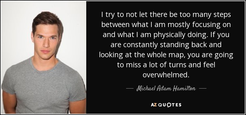 I try to not let there be too many steps between what I am mostly focusing on and what I am physically doing. If you are constantly standing back and looking at the whole map, you are going to miss a lot of turns and feel overwhelmed. - Michael Adam Hamilton