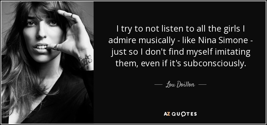 I try to not listen to all the girls I admire musically - like Nina Simone - just so I don't find myself imitating them, even if it's subconsciously. - Lou Doillon