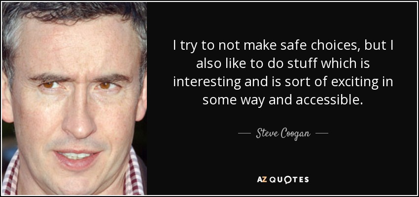 I try to not make safe choices, but I also like to do stuff which is interesting and is sort of exciting in some way and accessible. - Steve Coogan