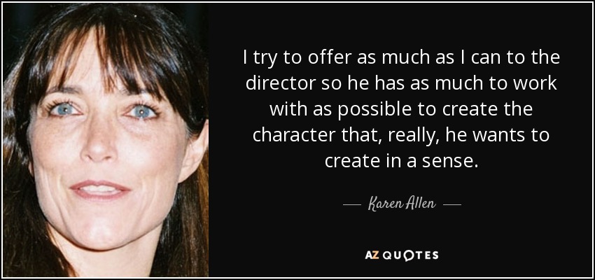 I try to offer as much as I can to the director so he has as much to work with as possible to create the character that, really, he wants to create in a sense. - Karen Allen