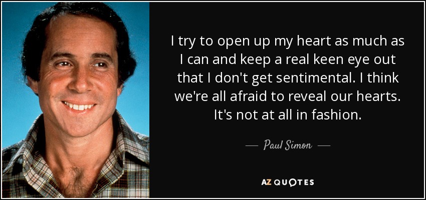 I try to open up my heart as much as I can and keep a real keen eye out that I don't get sentimental. I think we're all afraid to reveal our hearts. It's not at all in fashion. - Paul Simon