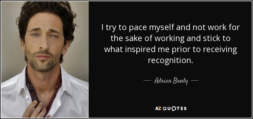 I try to pace myself and not work for the sake of working and stick to what inspired me prior to receiving recognition. - Adrien Brody