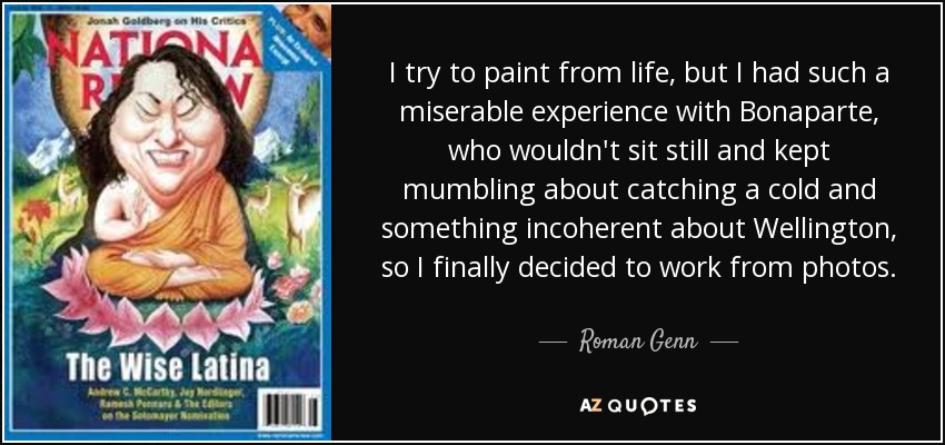 I try to paint from life, but I had such a miserable experience with Bonaparte, who wouldn't sit still and kept mumbling about catching a cold and something incoherent about Wellington , so I finally decided to work from photos. - Roman Genn