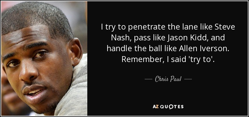 I try to penetrate the lane like Steve Nash, pass like Jason Kidd, and handle the ball like Allen Iverson. Remember, I said 'try to'. - Chris Paul