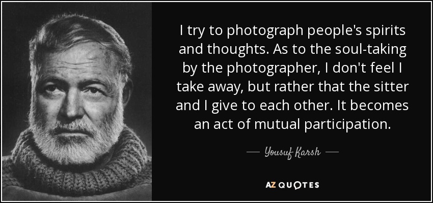 I try to photograph people's spirits and thoughts. As to the soul-taking by the photographer, I don't feel I take away, but rather that the sitter and I give to each other. It becomes an act of mutual participation. - Yousuf Karsh
