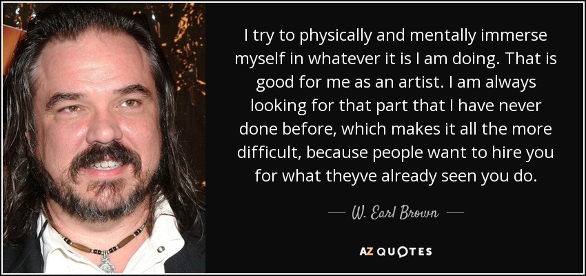 I try to physically and mentally immerse myself in whatever it is I am doing. That is good for me as an artist. I am always looking for that part that I have never done before, which makes it all the more difficult, because people want to hire you for what theyve already seen you do. - W. Earl Brown