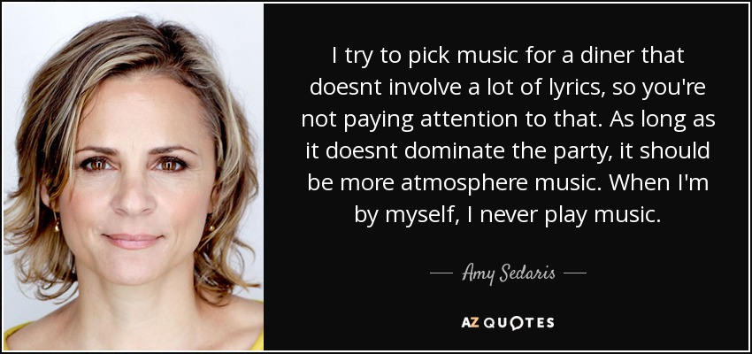 I try to pick music for a diner that doesnt involve a lot of lyrics, so you're not paying attention to that. As long as it doesnt dominate the party, it should be more atmosphere music. When I'm by myself, I never play music. - Amy Sedaris