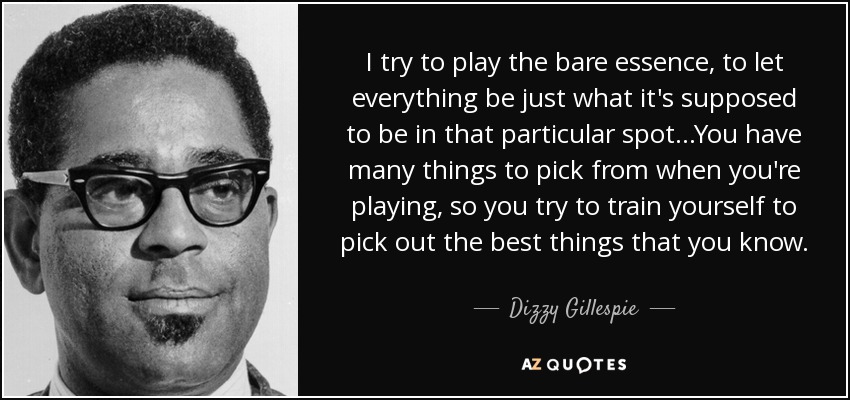 I try to play the bare essence, to let everything be just what it's supposed to be in that particular spot...You have many things to pick from when you're playing, so you try to train yourself to pick out the best things that you know. - Dizzy Gillespie