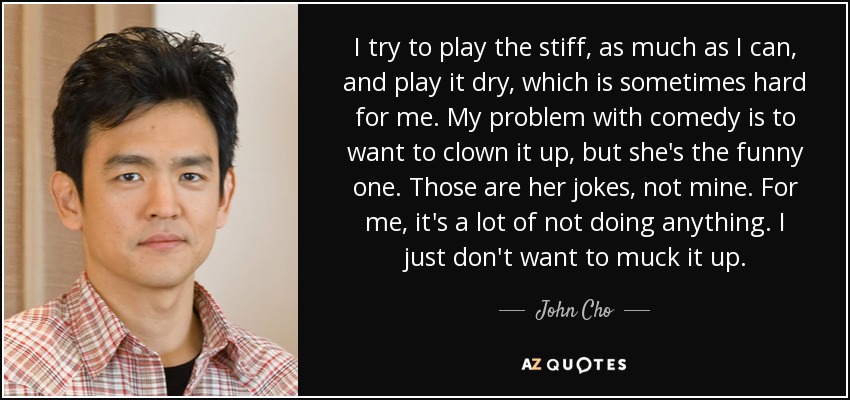 I try to play the stiff, as much as I can, and play it dry, which is sometimes hard for me. My problem with comedy is to want to clown it up, but she's the funny one. Those are her jokes, not mine. For me, it's a lot of not doing anything. I just don't want to muck it up. - John Cho