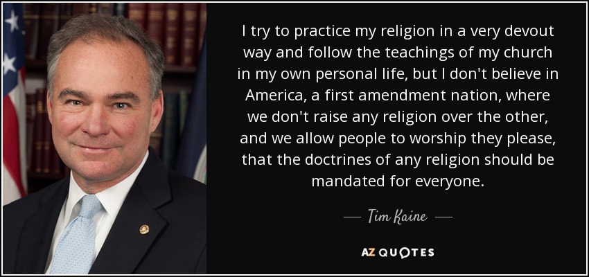 I try to practice my religion in a very devout way and follow the teachings of my church in my own personal life, but I don't believe in America, a first amendment nation, where we don't raise any religion over the other, and we allow people to worship they please, that the doctrines of any religion should be mandated for everyone. - Tim Kaine