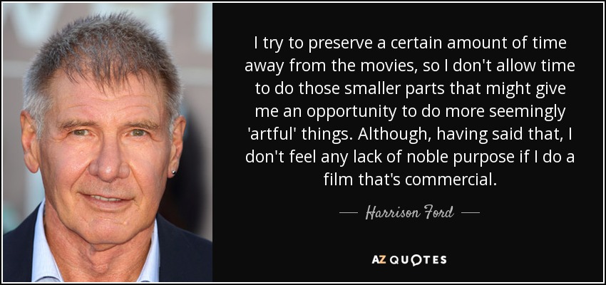 I try to preserve a certain amount of time away from the movies, so I don't allow time to do those smaller parts that might give me an opportunity to do more seemingly 'artful' things. Although, having said that, I don't feel any lack of noble purpose if I do a film that's commercial. - Harrison Ford