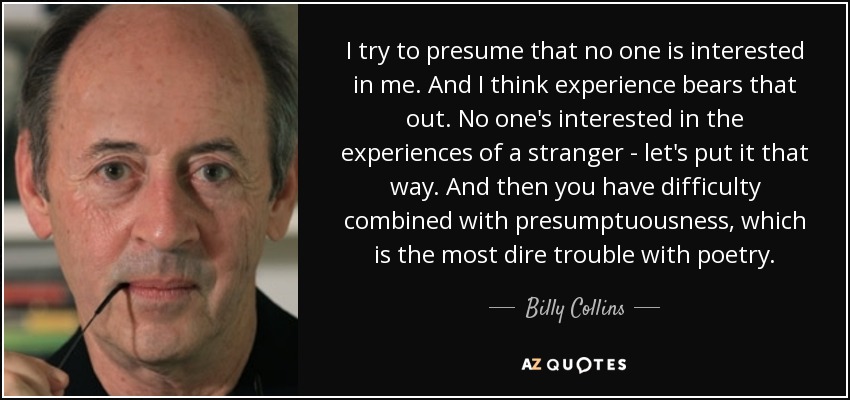 I try to presume that no one is interested in me. And I think experience bears that out. No one's interested in the experiences of a stranger - let's put it that way. And then you have difficulty combined with presumptuousness, which is the most dire trouble with poetry. - Billy Collins