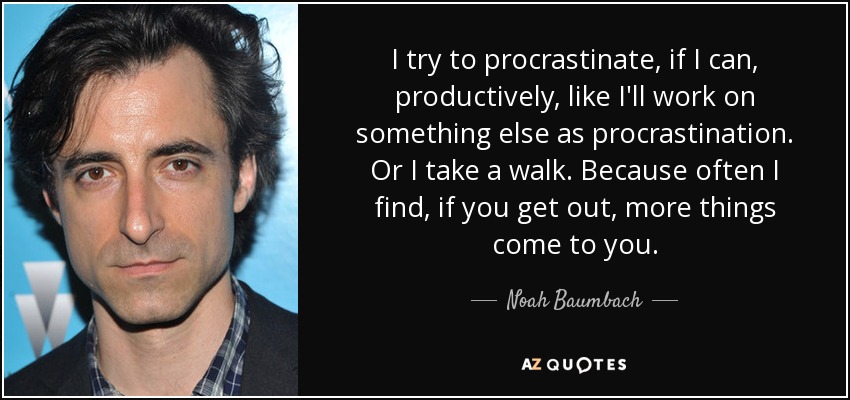 I try to procrastinate, if I can, productively, like I'll work on something else as procrastination. Or I take a walk. Because often I find, if you get out, more things come to you. - Noah Baumbach