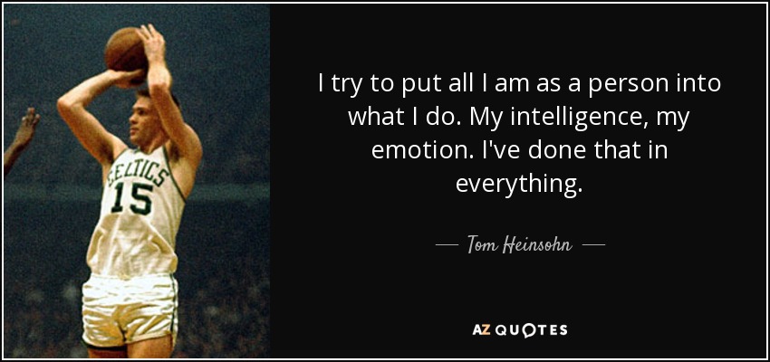 I try to put all I am as a person into what I do. My intelligence, my emotion. I've done that in everything. - Tom Heinsohn