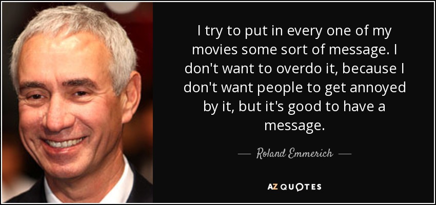 I try to put in every one of my movies some sort of message. I don't want to overdo it, because I don't want people to get annoyed by it, but it's good to have a message. - Roland Emmerich