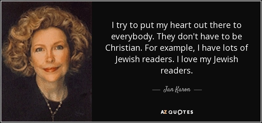 I try to put my heart out there to everybody. They don't have to be Christian. For example, I have lots of Jewish readers. I love my Jewish readers. - Jan Karon