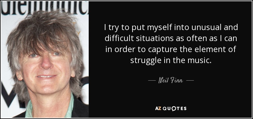 I try to put myself into unusual and difficult situations as often as I can in order to capture the element of struggle in the music. - Neil Finn