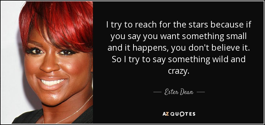 I try to reach for the stars because if you say you want something small and it happens, you don't believe it. So I try to say something wild and crazy. - Ester Dean