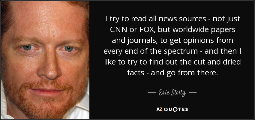 I try to read all news sources - not just CNN or FOX, but worldwide papers and journals, to get opinions from every end of the spectrum - and then I like to try to find out the cut and dried facts - and go from there. - Eric Stoltz