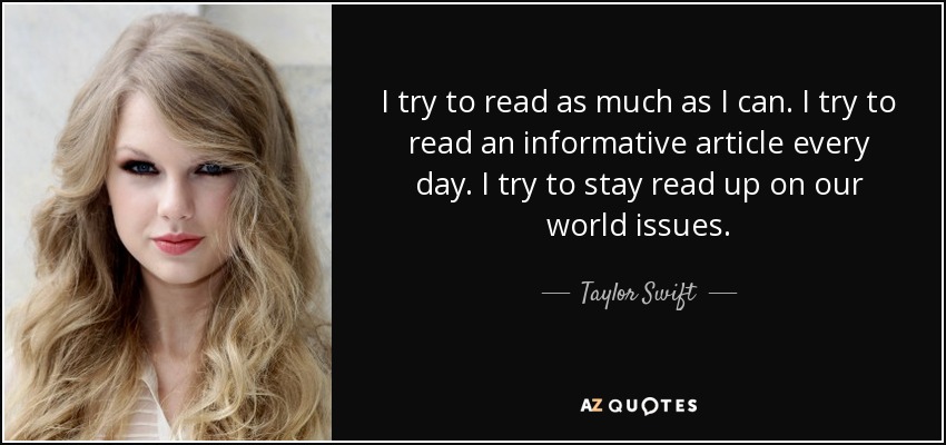 I try to read as much as I can. I try to read an informative article every day. I try to stay read up on our world issues. - Taylor Swift