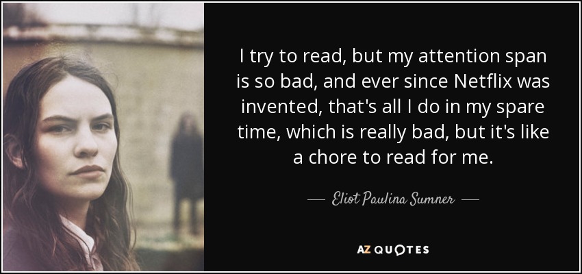 I try to read, but my attention span is so bad, and ever since Netflix was invented, that's all I do in my spare time, which is really bad, but it's like a chore to read for me. - Eliot Paulina Sumner
