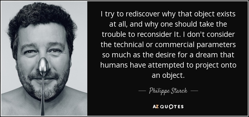 I try to rediscover why that object exists at all, and why one should take the trouble to reconsider It. I don't consider the technical or commercial parameters so much as the desire for a dream that humans have attempted to project onto an object. - Philippe Starck