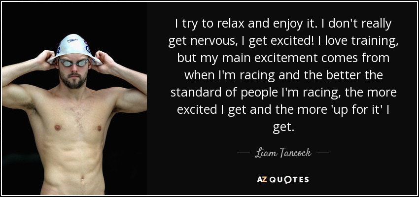I try to relax and enjoy it. I don't really get nervous, I get excited! I love training, but my main excitement comes from when I'm racing and the better the standard of people I'm racing, the more excited I get and the more 'up for it' I get. - Liam Tancock