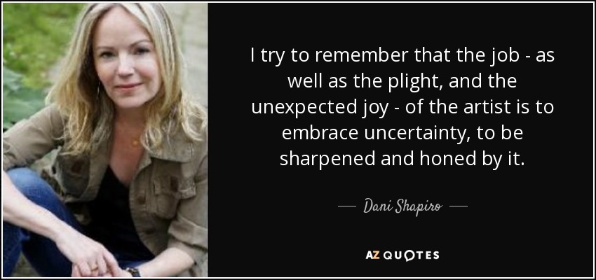 I try to remember that the job - as well as the plight, and the unexpected joy - of the artist is to embrace uncertainty, to be sharpened and honed by it. - Dani Shapiro