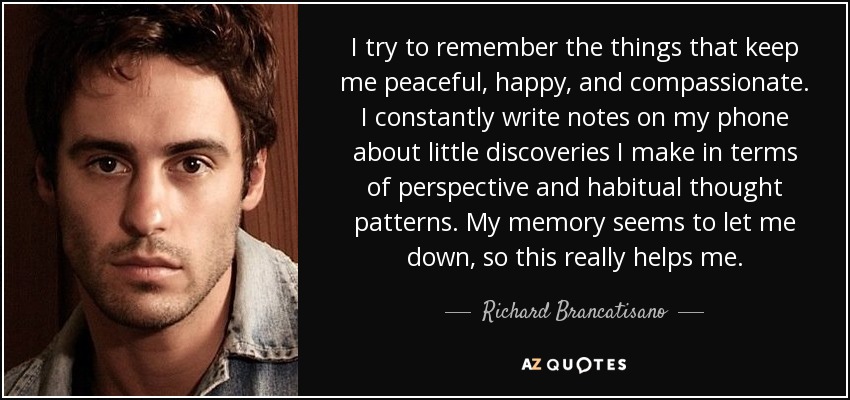 I try to remember the things that keep me peaceful, happy, and compassionate. I constantly write notes on my phone about little discoveries I make in terms of perspective and habitual thought patterns. My memory seems to let me down, so this really helps me. - Richard Brancatisano