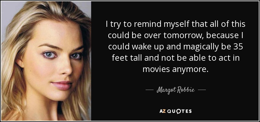 I try to remind myself that all of this could be over tomorrow, because I could wake up and magically be 35 feet tall and not be able to act in movies anymore. - Margot Robbie