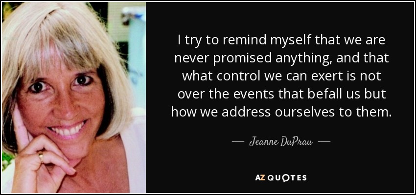 I try to remind myself that we are never promised anything, and that what control we can exert is not over the events that befall us but how we address ourselves to them. - Jeanne DuPrau