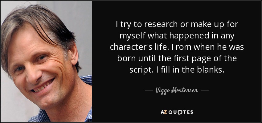 I try to research or make up for myself what happened in any character's life. From when he was born until the first page of the script. I fill in the blanks. - Viggo Mortensen