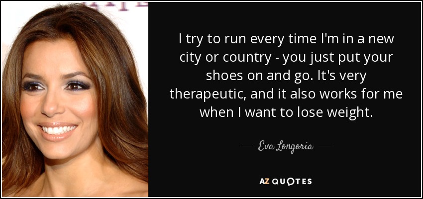 I try to run every time I'm in a new city or country - you just put your shoes on and go. It's very therapeutic, and it also works for me when I want to lose weight. - Eva Longoria